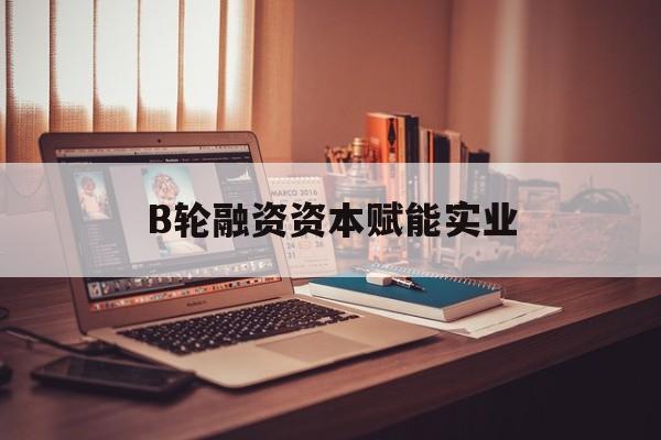 赤峰市B轮融资资本赋能实业(b轮融资公司值得工作吗)