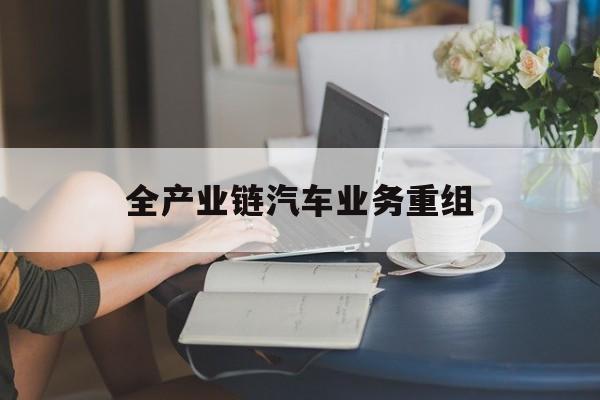 赤峰市全产业链汽车业务重组(全产业链汽车业务重组的意义)